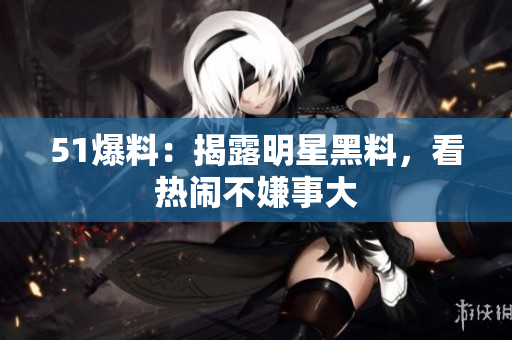 51爆料：揭露明星黑料，看热闹不嫌事大