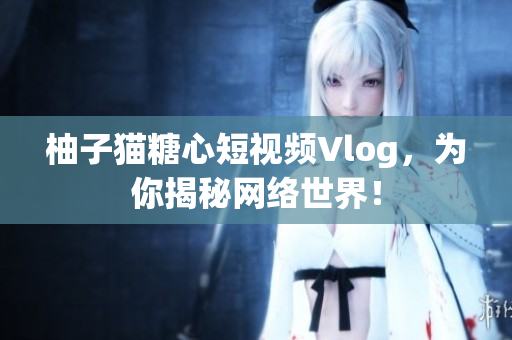 柚子猫糖心短视频Vlog，为你揭秘网络世界！
