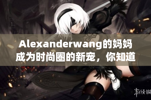 Alexanderwang的妈妈成为时尚圈的新宠，你知道原因吗？