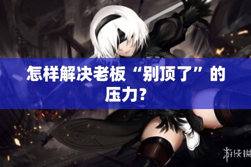 怎样解决老板“别顶了”的压力？
