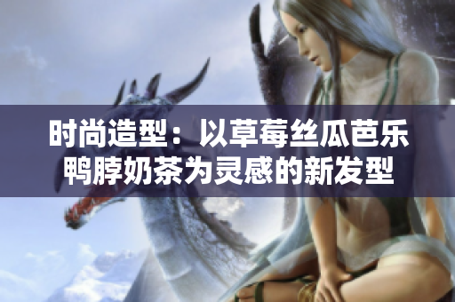 时尚造型：以草莓丝瓜芭乐鸭脖奶茶为灵感的新发型