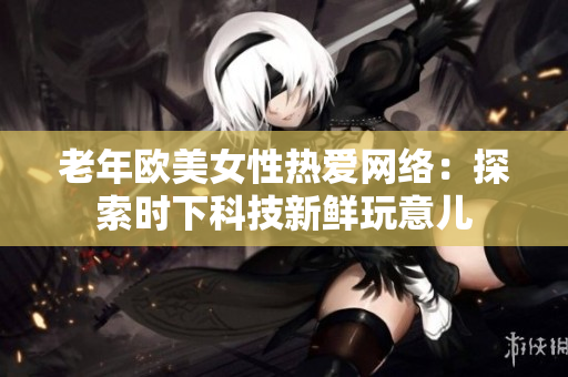 老年欧美女性热爱网络：探索时下科技新鲜玩意儿