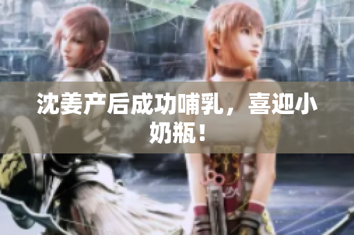 沈姜产后成功哺乳，喜迎小奶瓶！