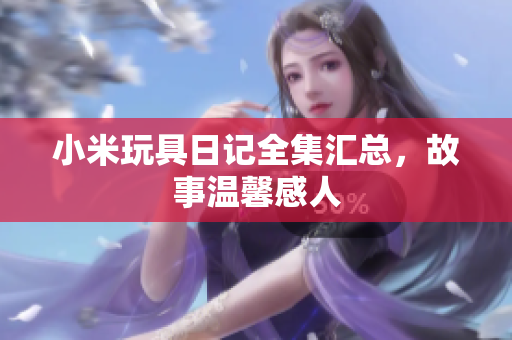 小米玩具日记全集汇总，故事温馨感人
