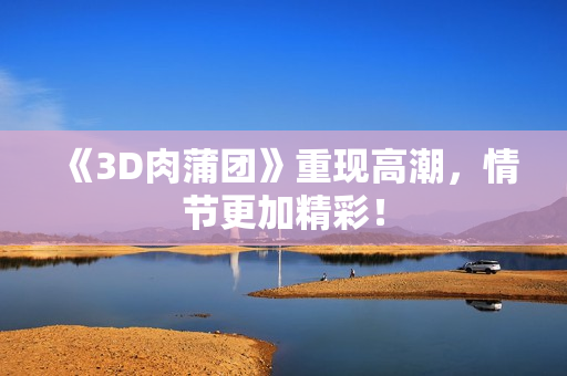 《3D肉蒲团》重现高潮，情节更加精彩！