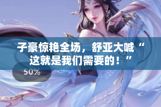 子豪惊艳全场，舒亚大喊“这就是我们需要的！”