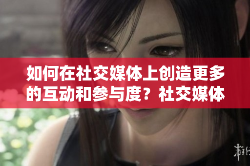 如何在社交媒体上创造更多的互动和参与度？社交媒体互动与参与度提升指南