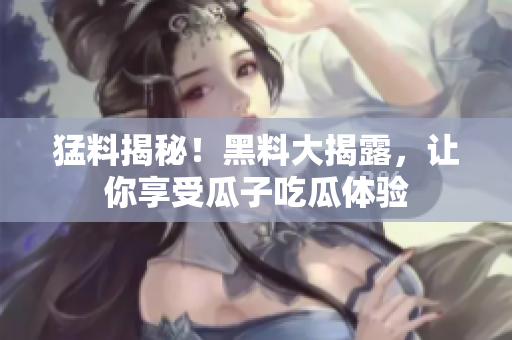猛料揭秘！黑料大揭露，让你享受瓜子吃瓜体验