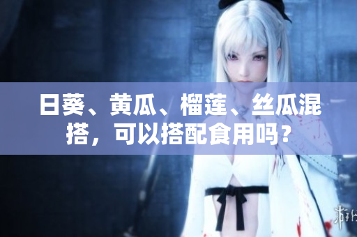日葵、黄瓜、榴莲、丝瓜混搭，可以搭配食用吗？