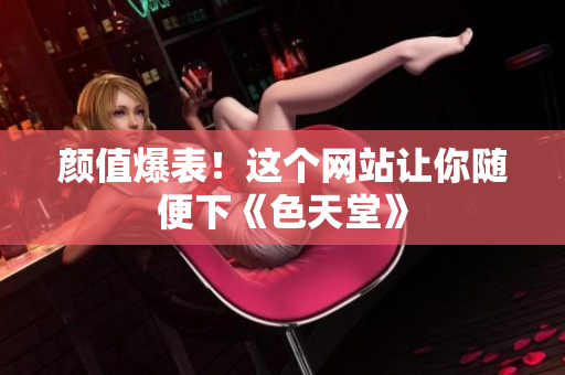 颜值爆表！这个网站让你随便下《色天堂》