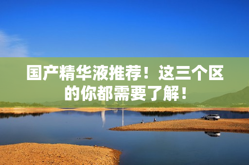 国产精华液推荐！这三个区的你都需要了解！