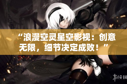 “浪漫空灵星空影视：创意无限，细节决定成败！”