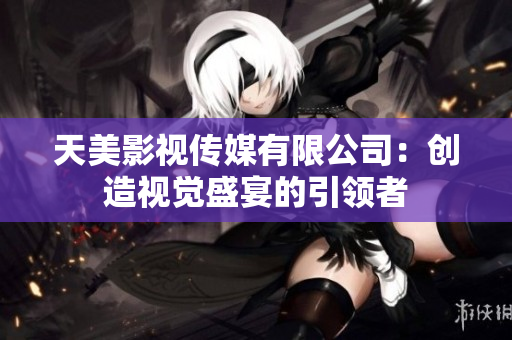 天美影视传媒有限公司：创造视觉盛宴的引领者