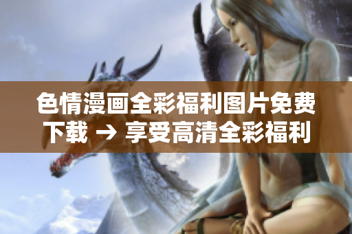 色情漫画全彩福利图片免费下载 → 享受高清全彩福利，畅快下载无限畅想