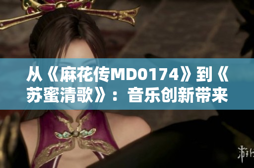 从《麻花传MD0174》到《苏蜜清歌》：音乐创新带来动态传承