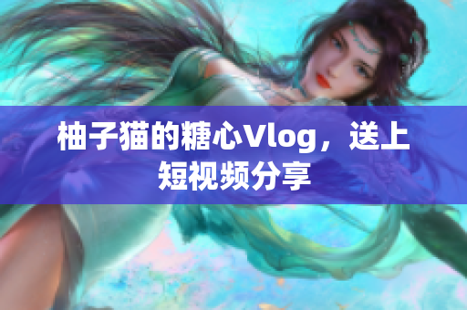 柚子猫的糖心Vlog，送上短视频分享