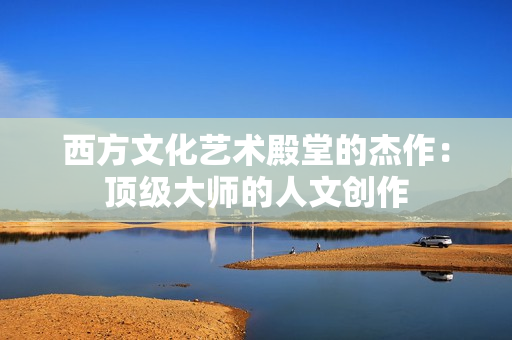 西方文化艺术殿堂的杰作：顶级大师的人文创作