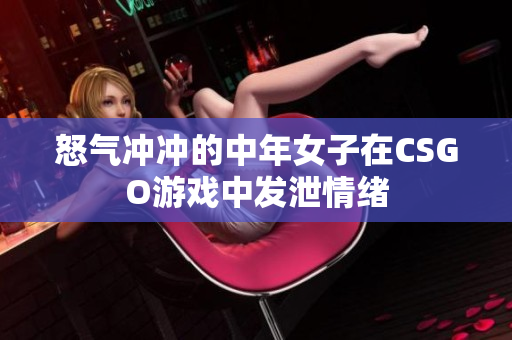 怒气冲冲的中年女子在CSGO游戏中发泄情绪