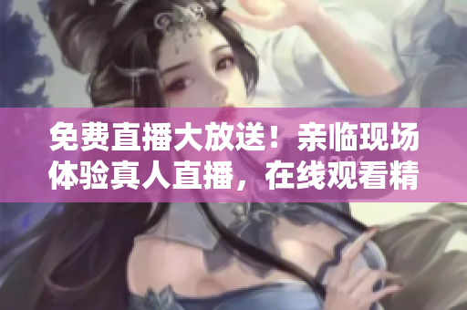 免费直播大放送！亲临现场体验真人直播，在线观看精彩视频