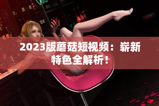 2023版蘑菇短视频：崭新特色全解析！