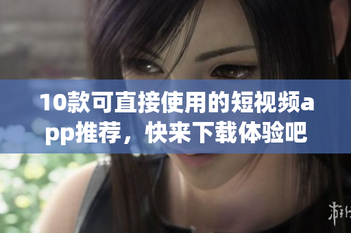 10款可直接使用的短视频app推荐，快来下载体验吧！