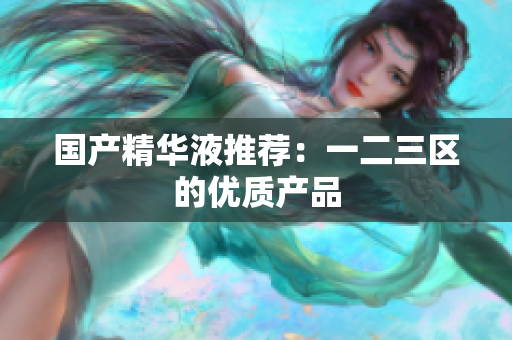 国产精华液推荐：一二三区的优质产品