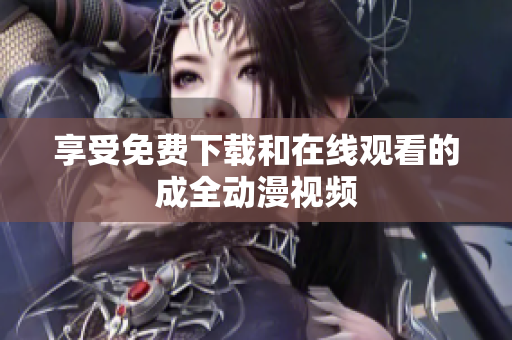 享受免费下载和在线观看的成全动漫视频