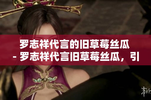罗志祥代言的旧草莓丝瓜 - 罗志祥代言旧草莓丝瓜，引发市场轰动