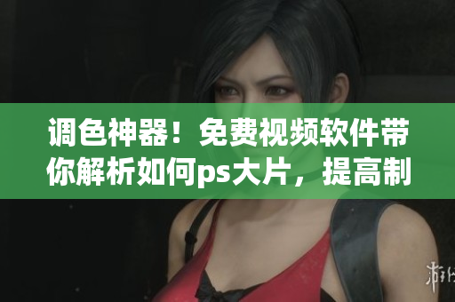 调色神器！免费视频软件带你解析如何ps大片，提高制图能力