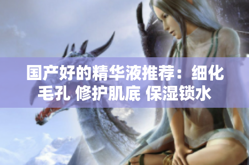 国产好的精华液推荐：细化毛孔 修护肌底 保湿锁水