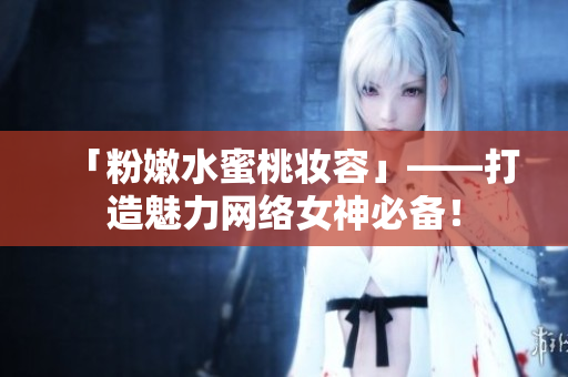 「粉嫩水蜜桃妆容」——打造魅力网络女神必备！