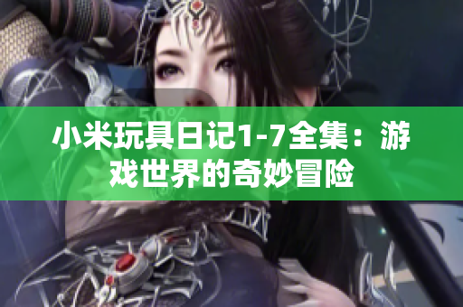 小米玩具日记1-7全集：游戏世界的奇妙冒险