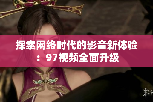 探索网络时代的影音新体验：97视频全面升级