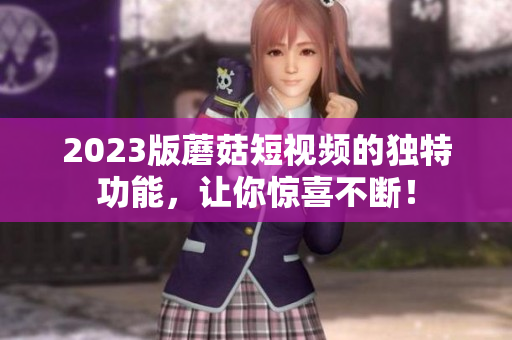 2023版蘑菇短视频的独特功能，让你惊喜不断！