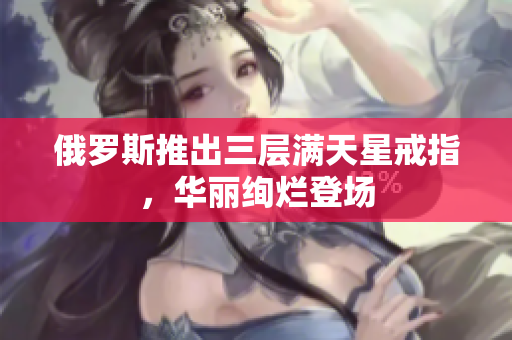 俄罗斯推出三层满天星戒指，华丽绚烂登场