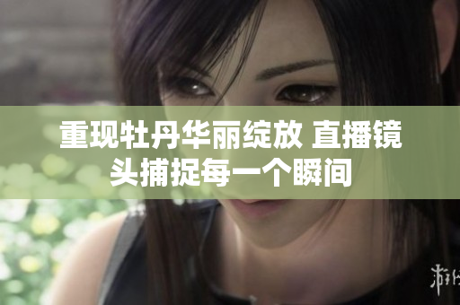 重现牡丹华丽绽放 直播镜头捕捉每一个瞬间