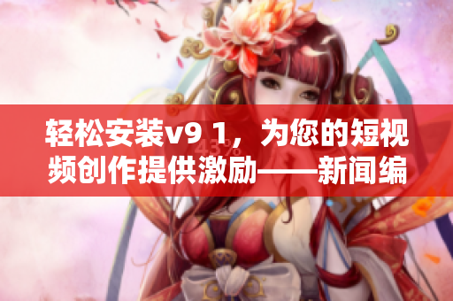 轻松安装v9 1，为您的短视频创作提供激励——新闻编辑推荐