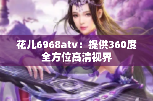 花儿6968atv：提供360度全方位高清视界
