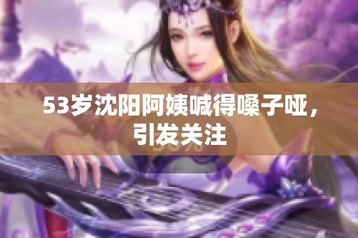 53岁沈阳阿姨喊得嗓子哑，引发关注