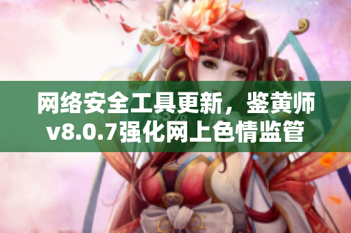 网络安全工具更新，鉴黄师v8.0.7强化网上色情监管