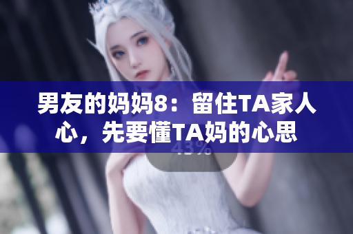男友的妈妈8：留住TA家人心，先要懂TA妈的心思