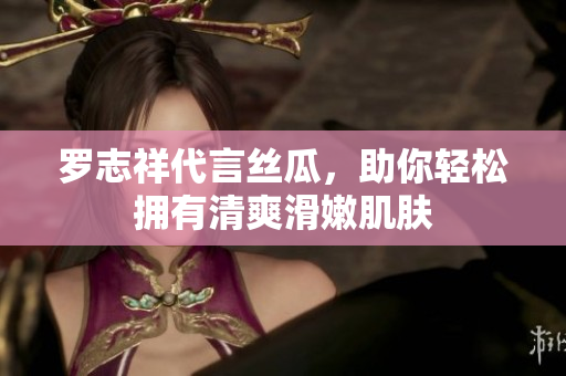 罗志祥代言丝瓜，助你轻松拥有清爽滑嫩肌肤