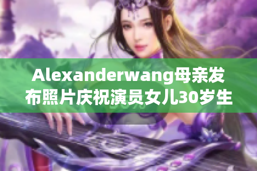 Alexanderwang母亲发布照片庆祝演员女儿30岁生日