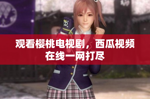 观看樱桃电视剧，西瓜视频在线一网打尽