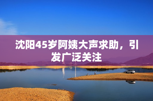 沈阳45岁阿姨大声求助，引发广泛关注