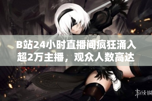 B站24小时直播间疯狂涌入超2万主播，观众人数高达百万级！
