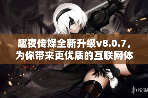 趣夜传媒全新升级v8.0.7，为你带来更优质的互联网体验