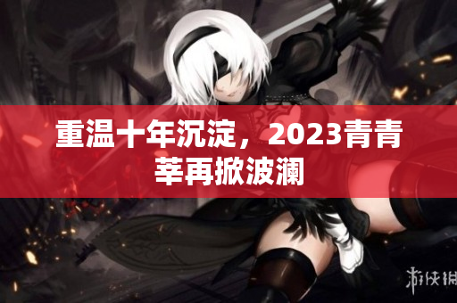 重温十年沉淀，2023青青莘再掀波澜
