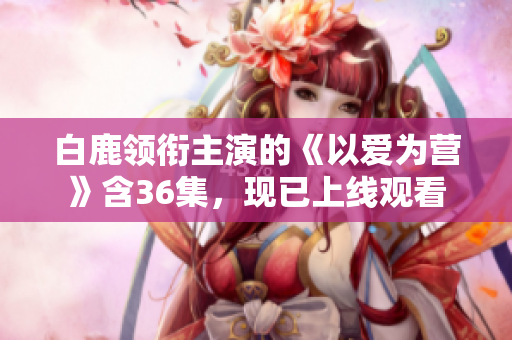 白鹿领衔主演的《以爱为营》含36集，现已上线观看