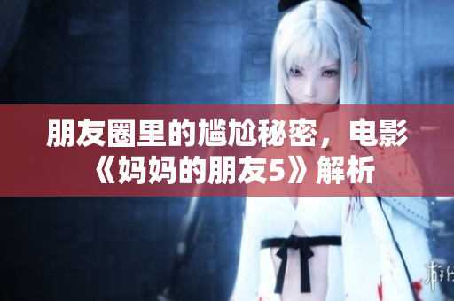 朋友圈里的尴尬秘密，电影《妈妈的朋友5》解析